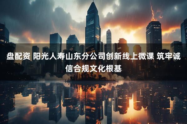 盘配资 阳光人寿山东分公司创新线上微课 筑牢诚信合规文化根基