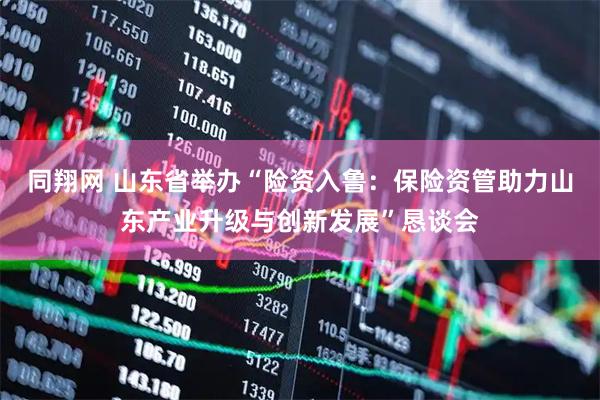 同翔网 山东省举办“险资入鲁：保险资管助力山东产业升级与创新发展”恳谈会
