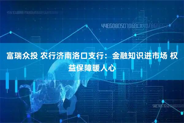 富瑞众投 农行济南洛口支行：金融知识进市场 权益保障暖人心