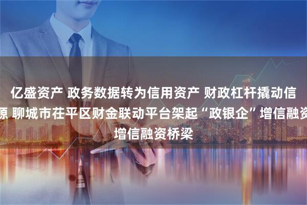 亿盛资产 政务数据转为信用资产 财政杠杆撬动信贷资源 聊城市茌平区财金联动平台架起“政银企”增信融资桥梁