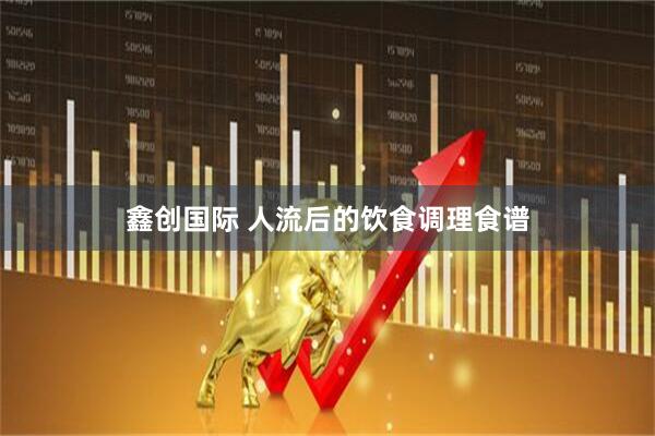 鑫创国际 人流后的饮食调理食谱