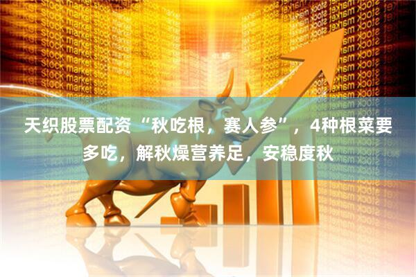 天织股票配资 “秋吃根，赛人参”，4种根菜要多吃，解秋燥营养足，安稳度秋