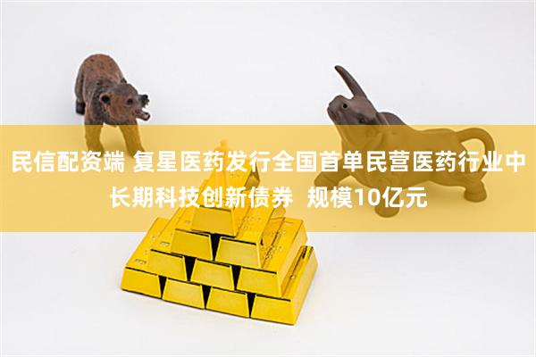 民信配资端 复星医药发行全国首单民营医药行业中长期科技创新债券  规模10亿元
