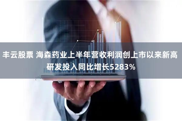 丰云股票 海森药业上半年营收利润创上市以来新高 研发投入同比增长5283%