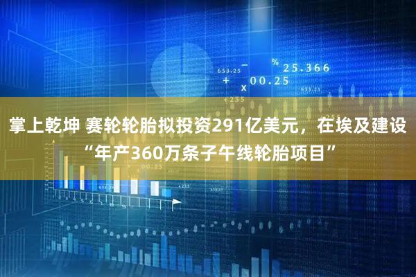 掌上乾坤 赛轮轮胎拟投资291亿美元，在埃及建设“年产360万条子午线轮胎项目”