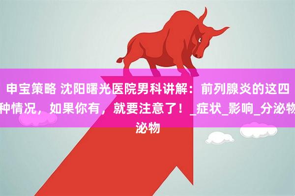 申宝策略 沈阳曙光医院男科讲解：前列腺炎的这四种情况，如果你有，就要注意了！_症状_影响_分泌物
