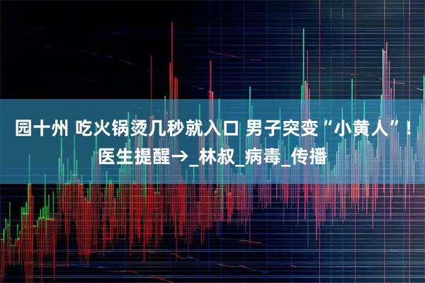 园十州 吃火锅烫几秒就入口 男子突变“小黄人”！医生提醒→_林叔_病毒_传播