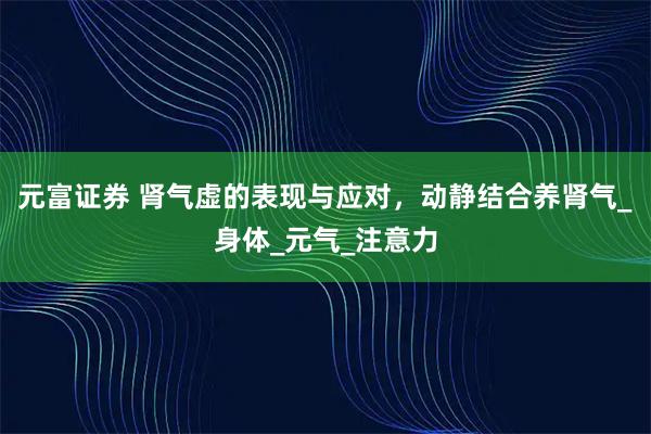 元富证券 肾气虚的表现与应对，动静结合养肾气_身体_元气_注意力