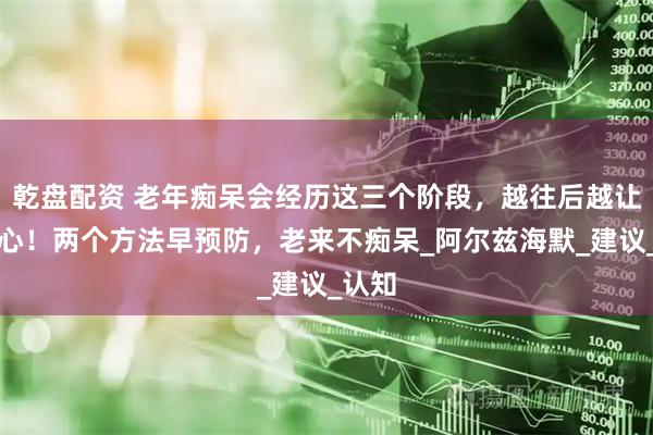 乾盘配资 老年痴呆会经历这三个阶段，越往后越让人揪心！两个方法早预防，老来不痴呆_阿尔兹海默_建议_认知