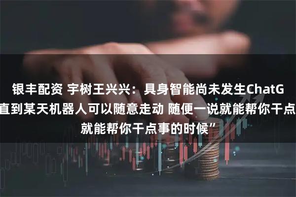 银丰配资 宇树王兴兴：具身智能尚未发生ChatGPT时刻 “直到某天机器人可以随意走动 随便一说就能帮你干点事的时候”