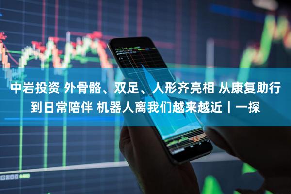 中岩投资 外骨骼、双足、人形齐亮相 从康复助行到日常陪伴 机器人离我们越来越近｜一探