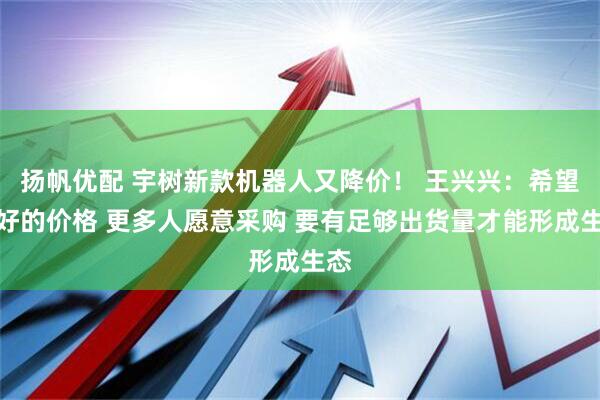 扬帆优配 宇树新款机器人又降价！ 王兴兴：希望更好的价格 更多人愿意采购 要有足够出货量才能形成生态