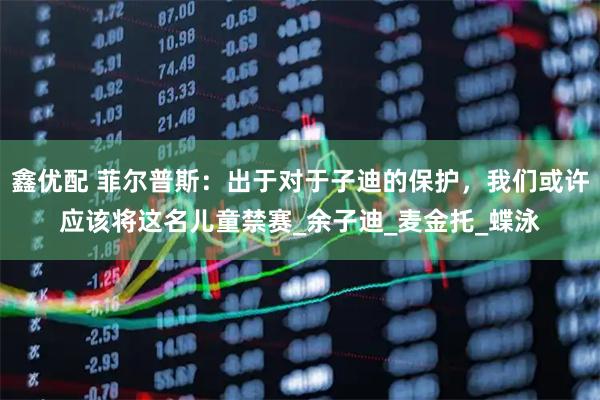 鑫优配 菲尔普斯：出于对于子迪的保护，我们或许应该将这名儿童禁赛_余子迪_麦金托_蝶泳