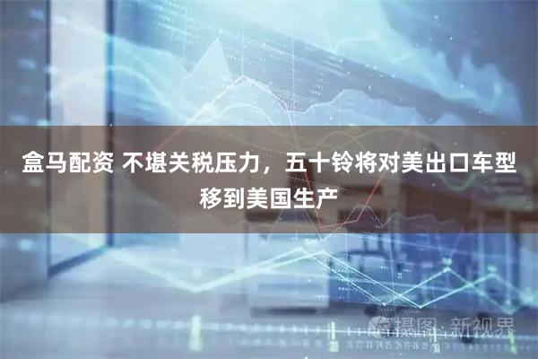 盒马配资 不堪关税压力，五十铃将对美出口车型移到美国生产