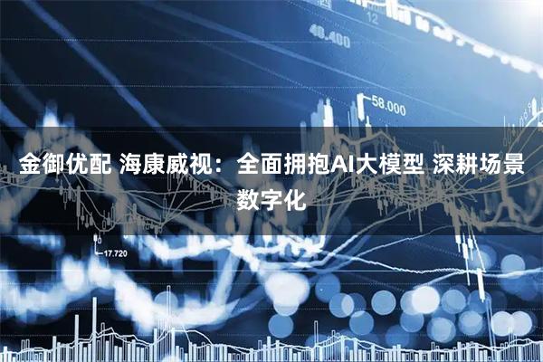 金御优配 海康威视：全面拥抱AI大模型 深耕场景数字化