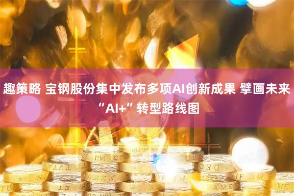 趣策略 宝钢股份集中发布多项AI创新成果 擘画未来“AI+”转型路线图