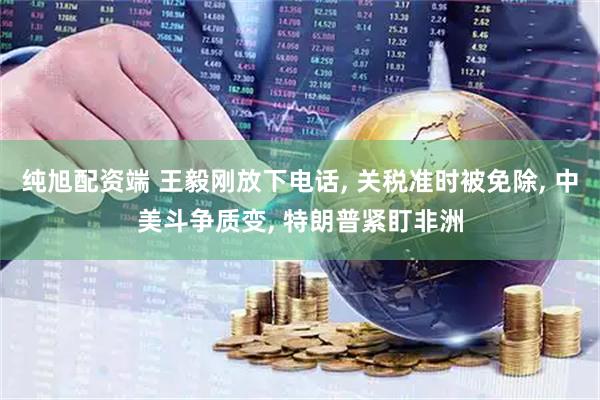 纯旭配资端 王毅刚放下电话, 关税准时被免除, 中美斗争质变, 特朗普紧盯非洲
