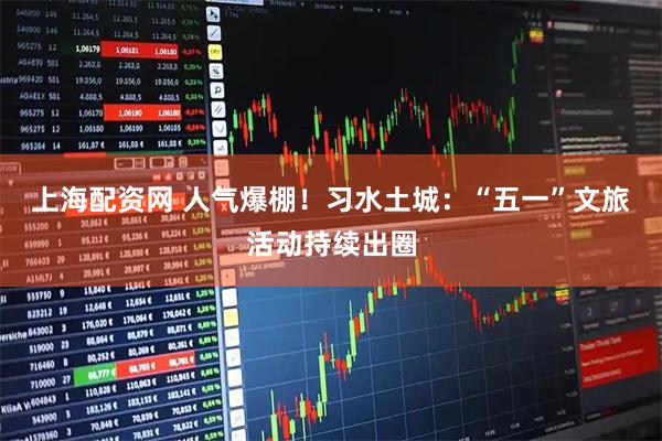 上海配资网 人气爆棚！习水土城：“五一”文旅活动持续出圈