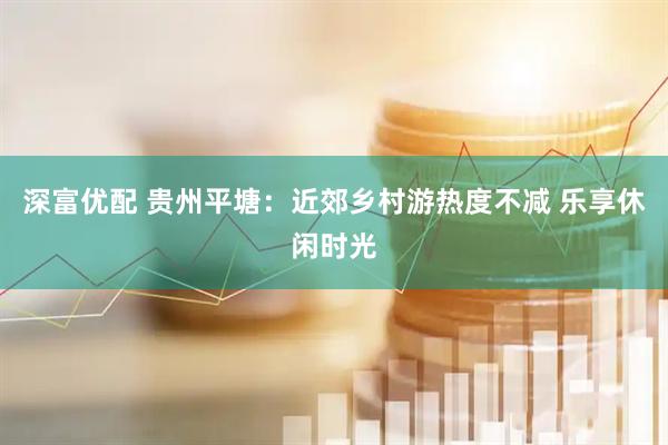 深富优配 贵州平塘：近郊乡村游热度不减 乐享休闲时光