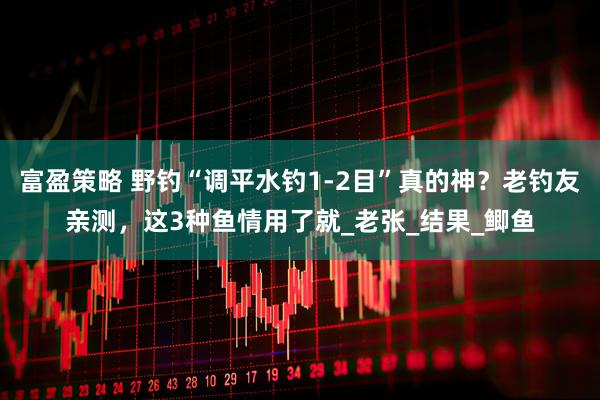 富盈策略 野钓“调平水钓1-2目”真的神？老钓友亲测，这3种鱼情用了就_老张_结果_鲫鱼