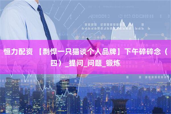 恒力配资 【剽悍一只猫谈个人品牌】下午碎碎念（四）_提问_问题_锻炼