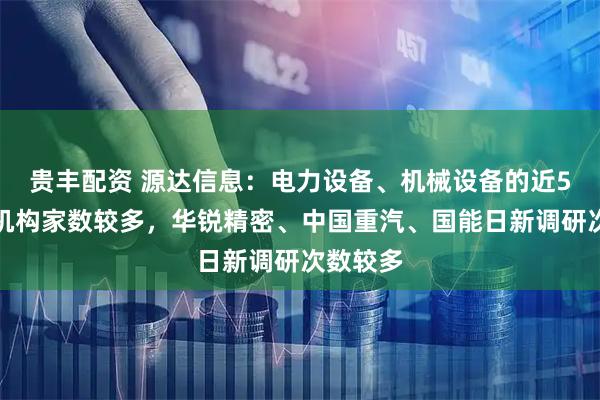 贵丰配资 源达信息：电力设备、机械设备的近5天调研机构家数较多，华锐精密、中国重汽、国能日新调研次数较多