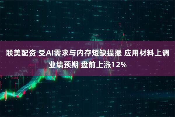 联美配资 受AI需求与内存短缺提振 应用材料上调业绩预期 盘前上涨12%