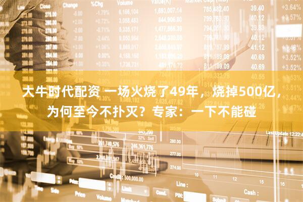 大牛时代配资 一场火烧了49年，烧掉500亿，为何至今不扑灭？专家：一下不能碰