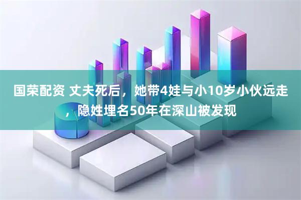 国荣配资 丈夫死后，她带4娃与小10岁小伙远走，隐姓埋名50年在深山被发现