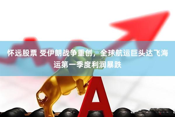 怀远股票 受伊朗战争重创，全球航运巨头达飞海运第一季度利润暴跌