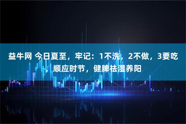 益牛网 今日夏至，牢记：1不洗，2不做，3要吃，顺应时节，健脾祛湿养阳