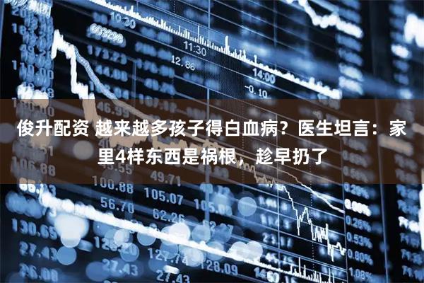 俊升配资 越来越多孩子得白血病？医生坦言：家里4样东西是祸根，趁早扔了