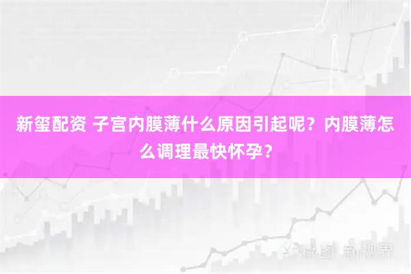 新玺配资 子宫内膜薄什么原因引起呢？内膜薄怎么调理最快怀孕？