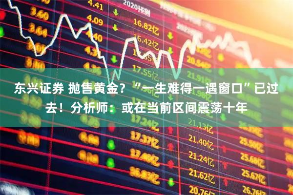 东兴证券 抛售黄金？“一生难得一遇窗口”已过去！分析师：或在当前区间震荡十年