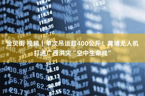 金贝街 视频｜单次吊运超400公斤！黄埔无人机打通广西洪灾“空中生命线”
