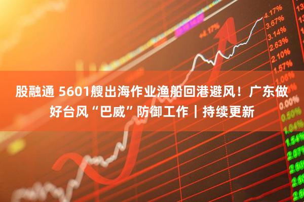 股融通 5601艘出海作业渔船回港避风！广东做好台风“巴威”防御工作｜持续更新