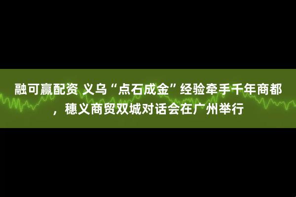 融可赢配资 义乌“点石成金”经验牵手千年商都，穗义商贸双城对话会在广州举行