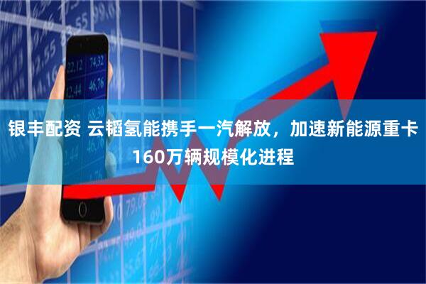银丰配资 云韬氢能携手一汽解放，加速新能源重卡160万辆规模化进程